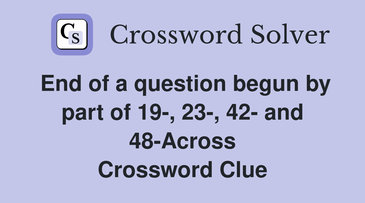 End of a question begun by part of 19-, 23-, 42- and 48-Across Crossword Clue