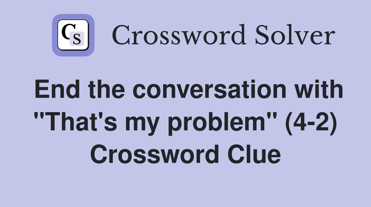 End the conversation with "That's my problem" (4-2) Crossword Clue