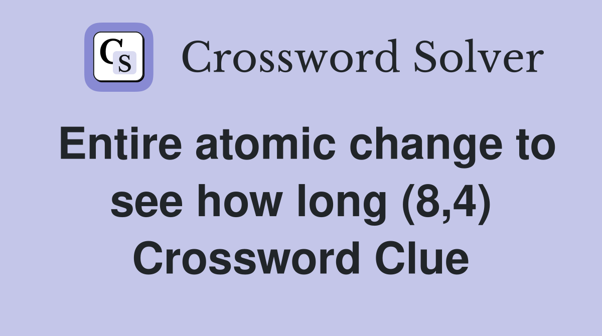 Entire atomic change to see how long (8,4) Crossword Clue