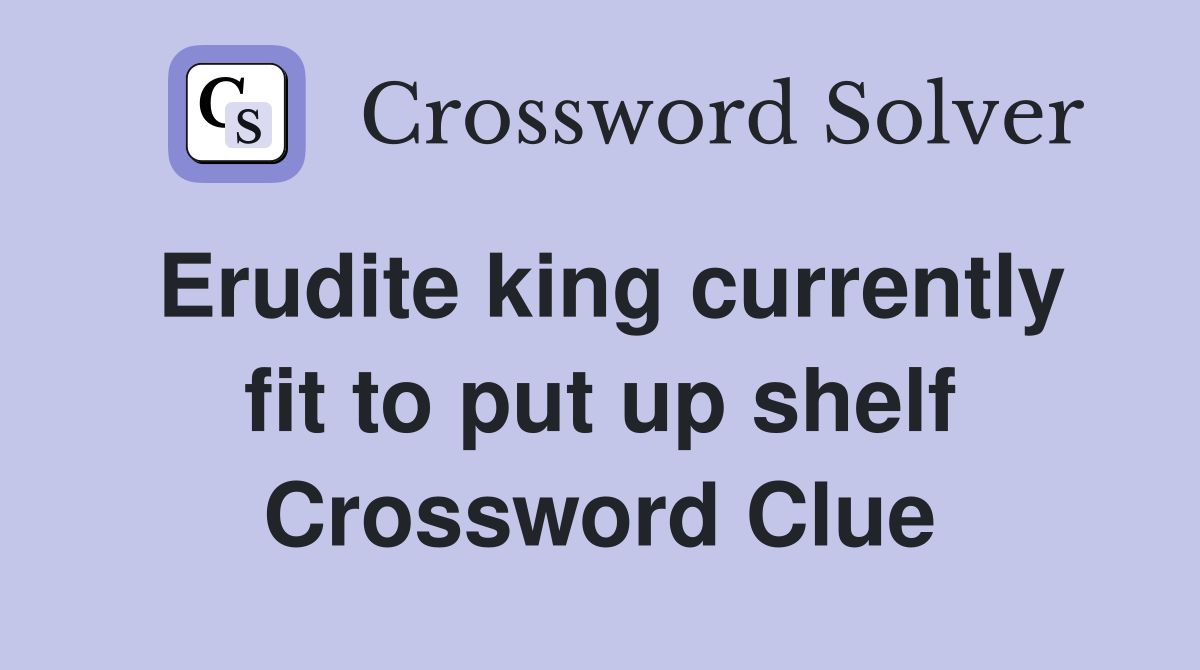 Erudite king currently fit to put up shelf Crossword Clue