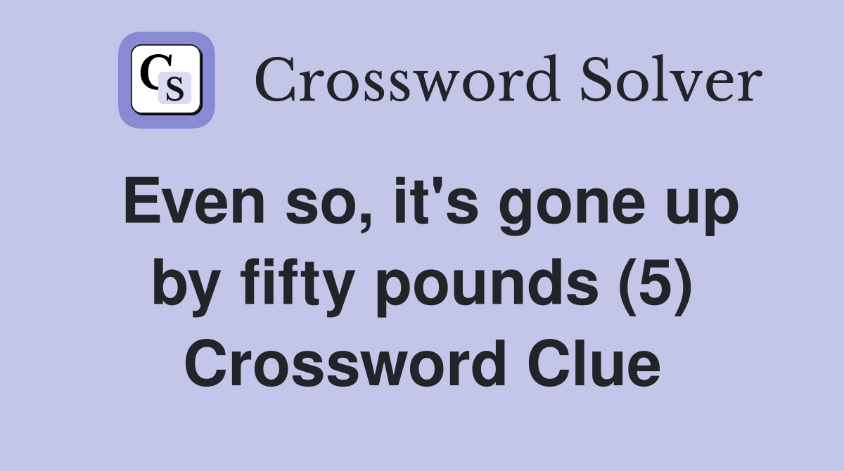 Even so, it's gone up by fifty pounds (5) Crossword Clue