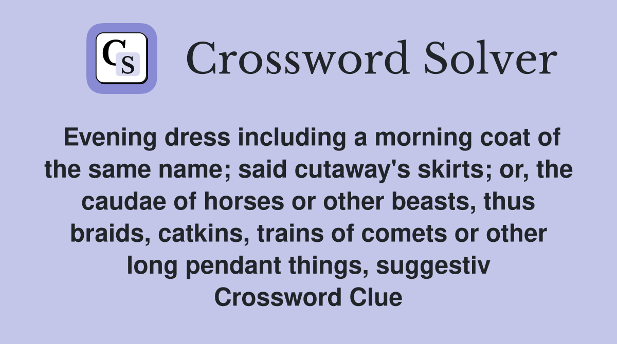 Evening dress including a morning coat of the same name; said cutaway's skirts; or, the caudae of horses or other beasts, thus braids, catkins, trains of comets or other long pendant things, suggestiv Crossword Clue