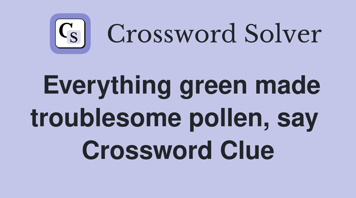 Everything green made troublesome pollen, say  Crossword Clue