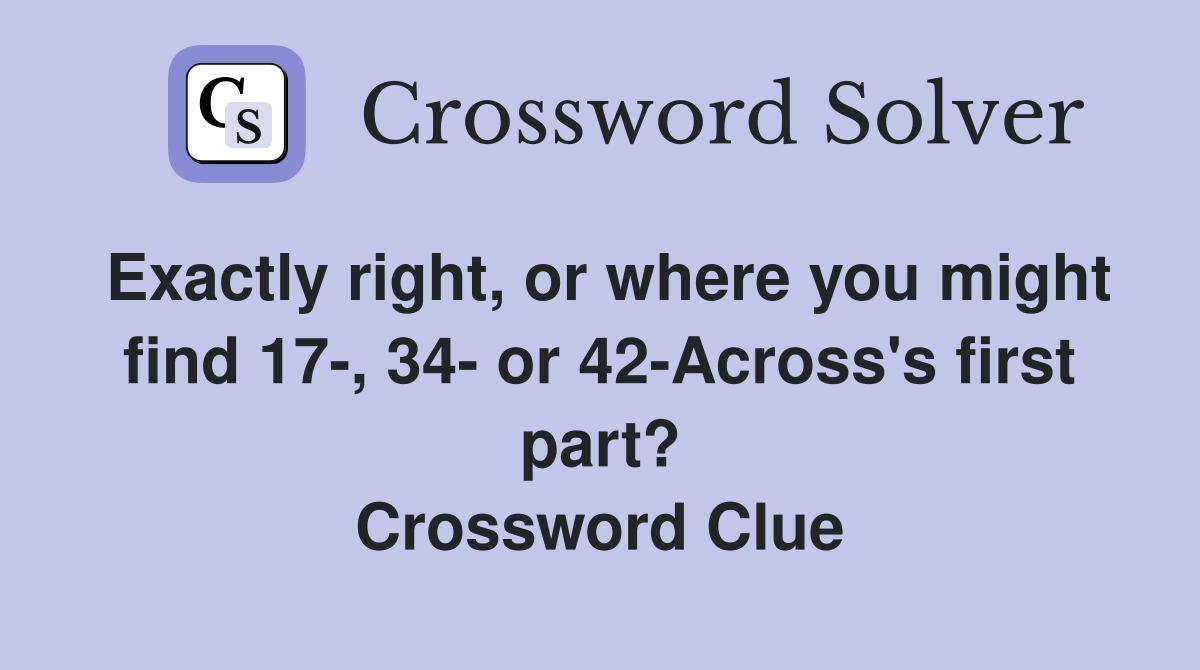 Exactly right, or where you might find 17-, 34- or 42-Across's first part? Crossword Clue