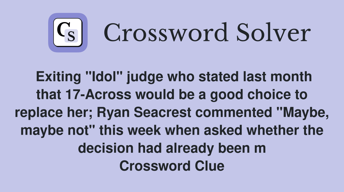 Exiting "Idol" judge who stated last month that 17-Across would be a good choice to replace her; Ryan Seacrest commented "Maybe, maybe not" this week when asked whether the decision had already been m Crossword Clue