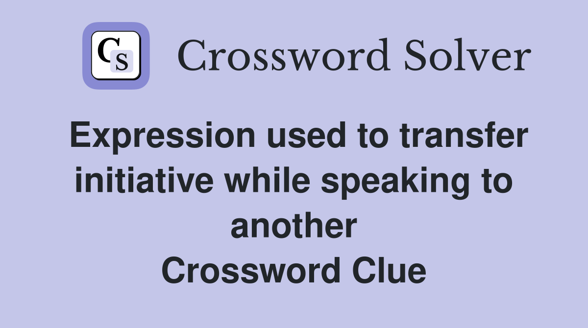 Expression used to transfer initiative while speaking to another Crossword Clue