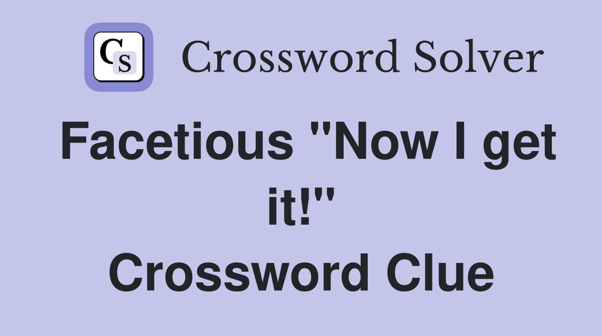 Facetious "Now I get it!" Crossword Clue