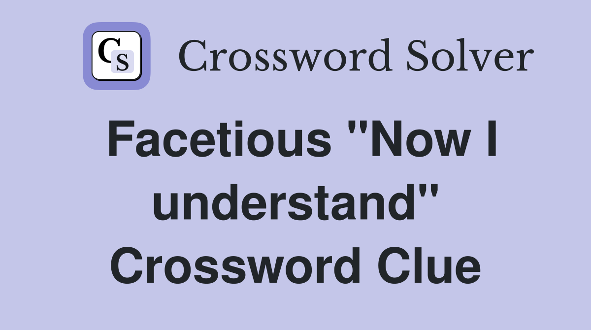 Facetious "Now I understand" Crossword Clue