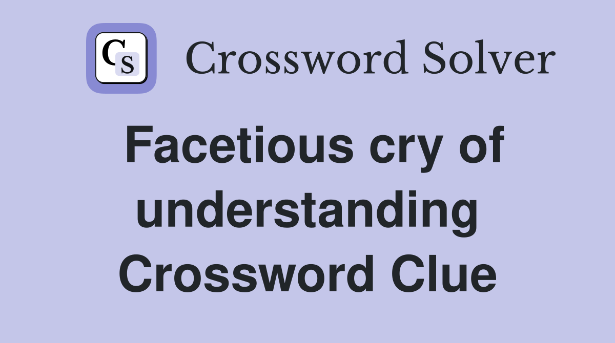 Facetious cry of understanding Crossword Clue
