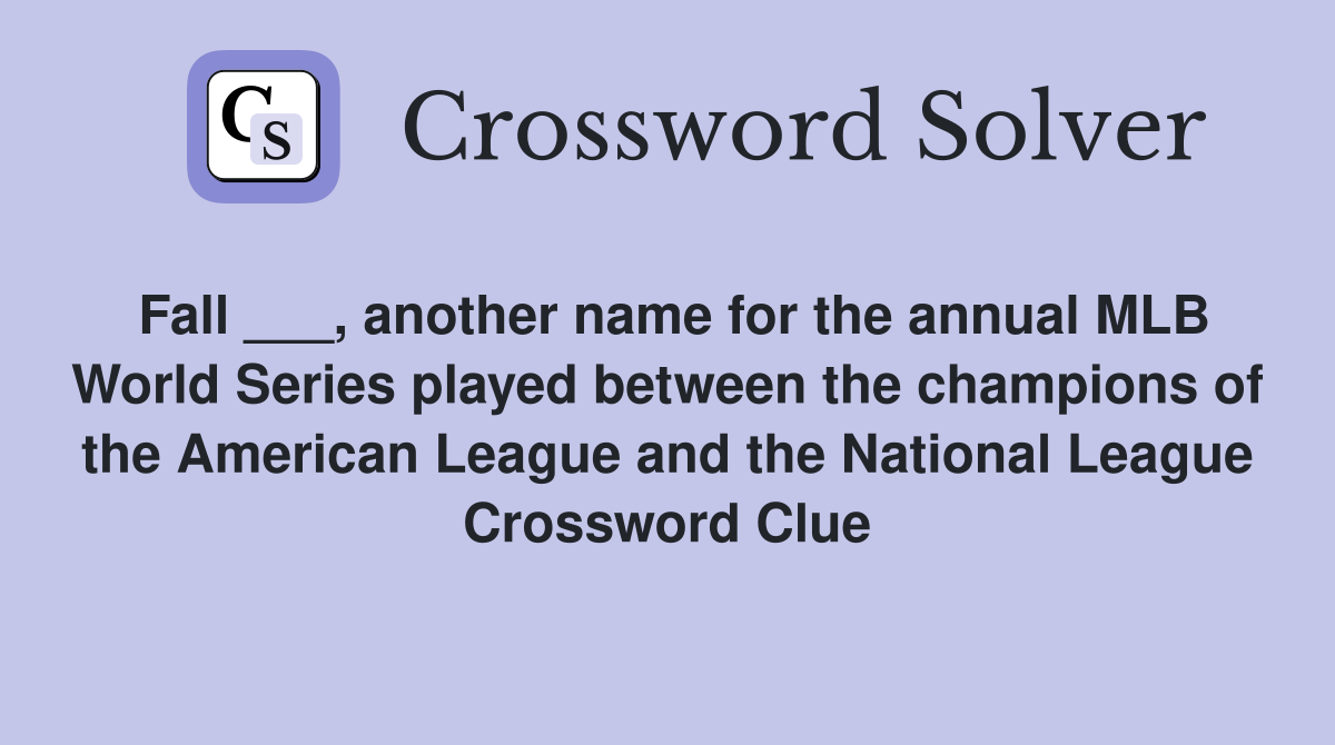 Fall ___, another name for the annual MLB World Series played between the champions of the American League and the National League Crossword Clue