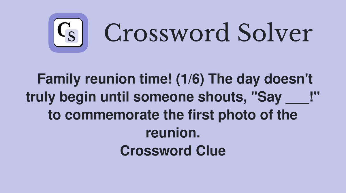 Family reunion time! (1/6) The day doesn't truly begin until someone shouts, "Say ___!" to commemorate the first photo of the reunion. Crossword Clue