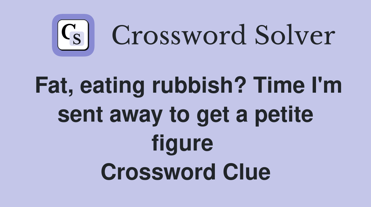 Fat, eating rubbish? Time I'm sent away to get a petite figure  Crossword Clue