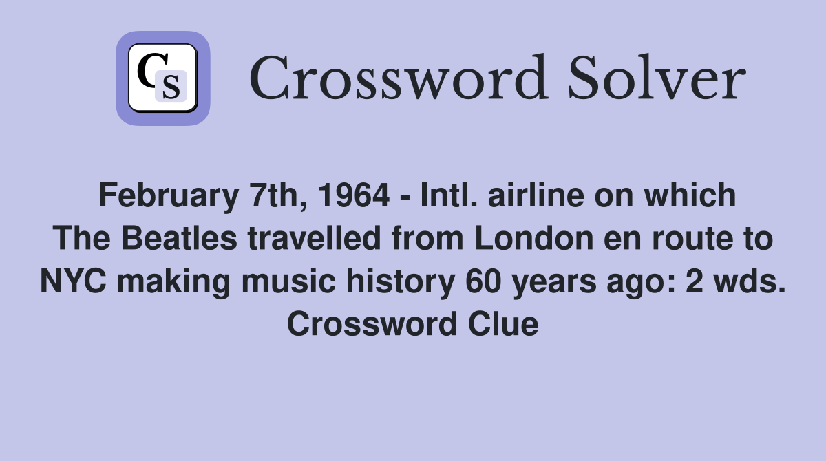 February 7th, 1964 - Intl. airline on which The Beatles travelled from London en route to NYC making music history 60 years ago: 2 wds. Crossword Clue