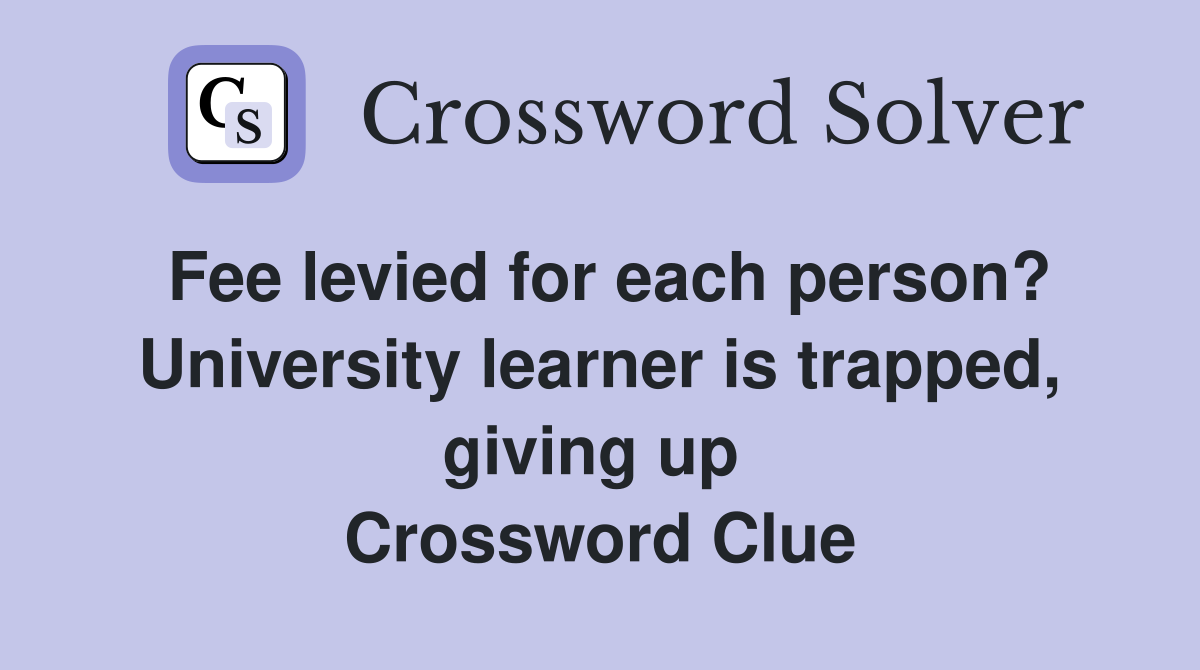 Fee levied for each person? University learner is trapped, giving up  Crossword Clue