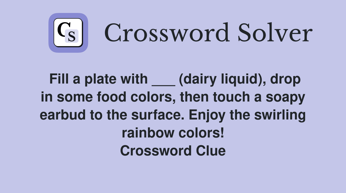 Fill a plate with ___ (dairy liquid), drop in some food colors, then touch a soapy earbud to the surface. Enjoy the swirling rainbow colors! Crossword Clue