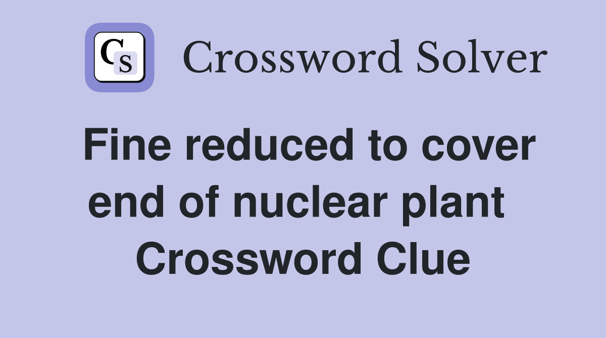 Fine reduced to cover end of nuclear plant  Crossword Clue