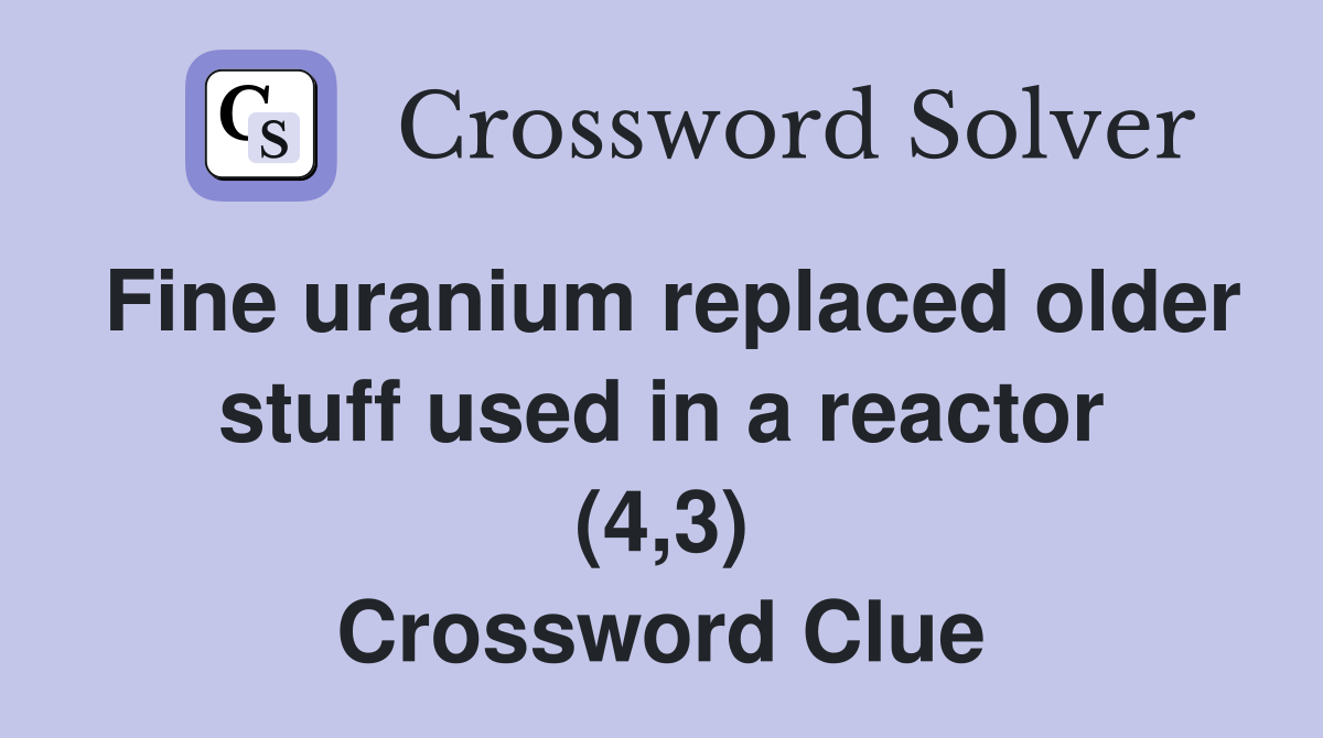 Fine uranium replaced older stuff used in a reactor (4,3) Crossword Clue