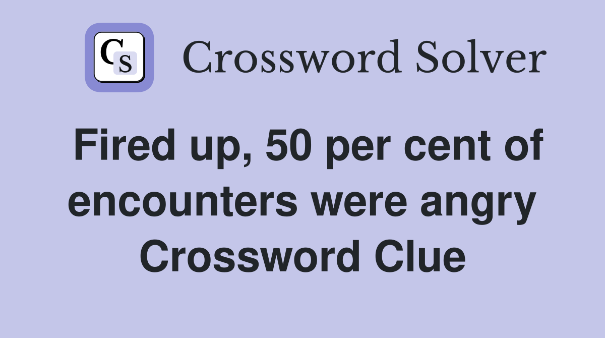 Fired up, 50 per cent of encounters were angry Crossword Clue