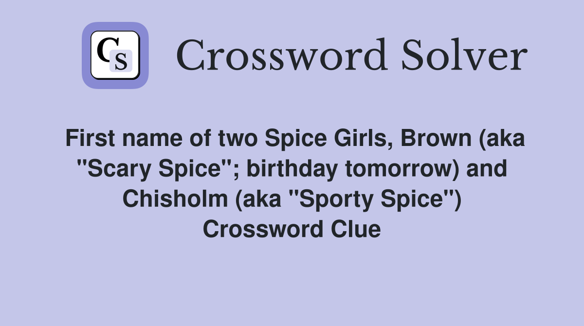 First name of two Spice Girls, Brown (aka "Scary Spice"; birthday tomorrow) and Chisholm (aka "Sporty Spice") Crossword Clue