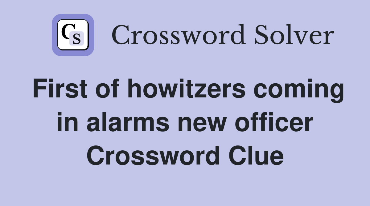 First of howitzers coming in alarms new officer Crossword Clue