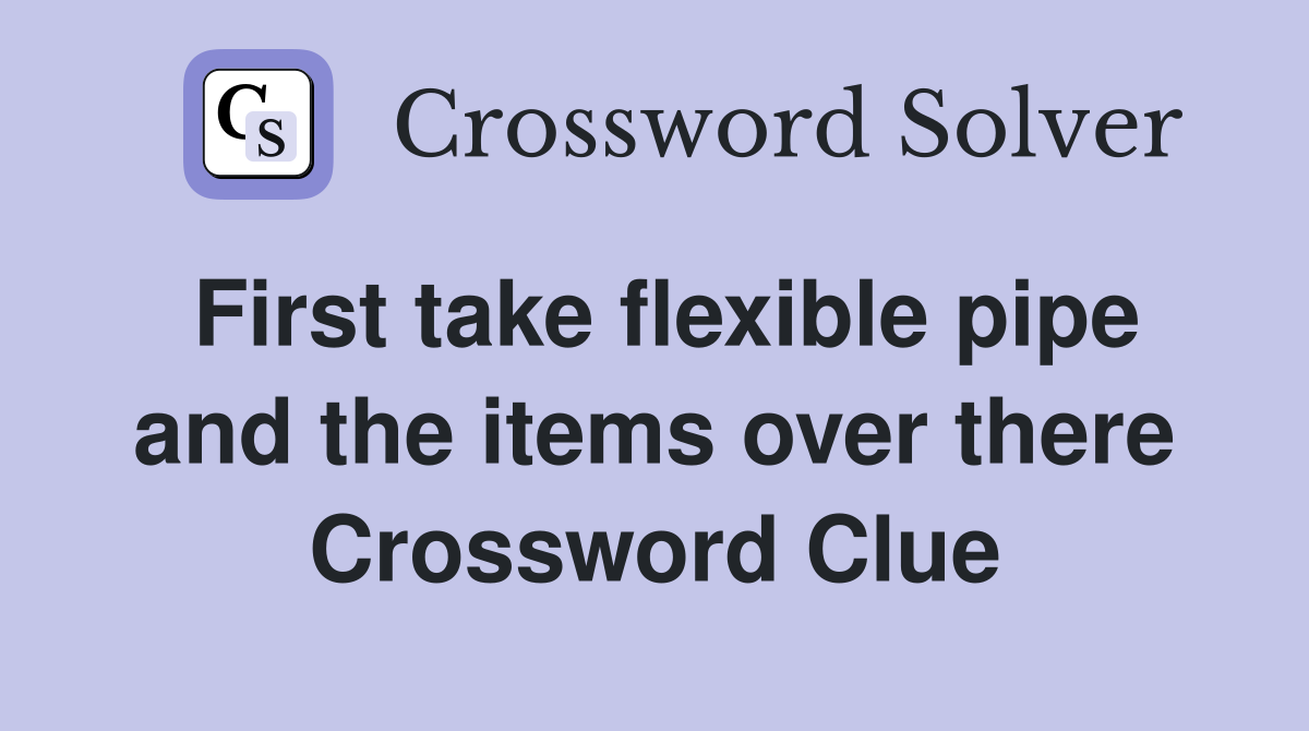 First take flexible pipe and the items over there Crossword Clue