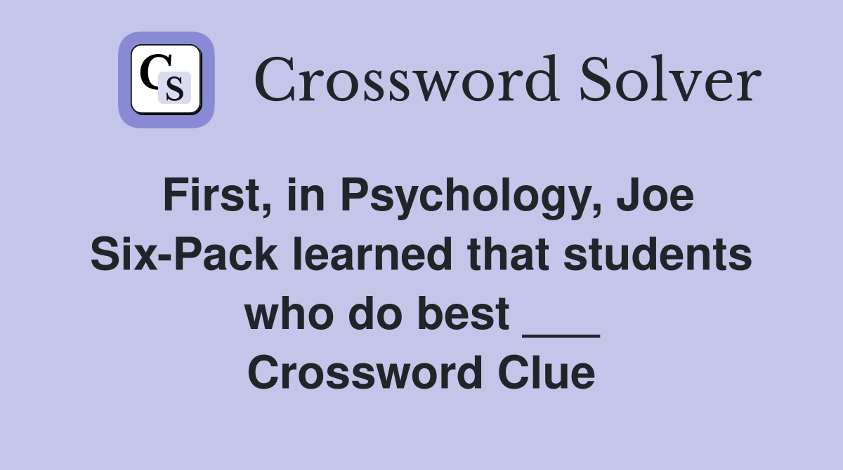 First, in Psychology, Joe Six-Pack learned that students who do best ___ Crossword Clue