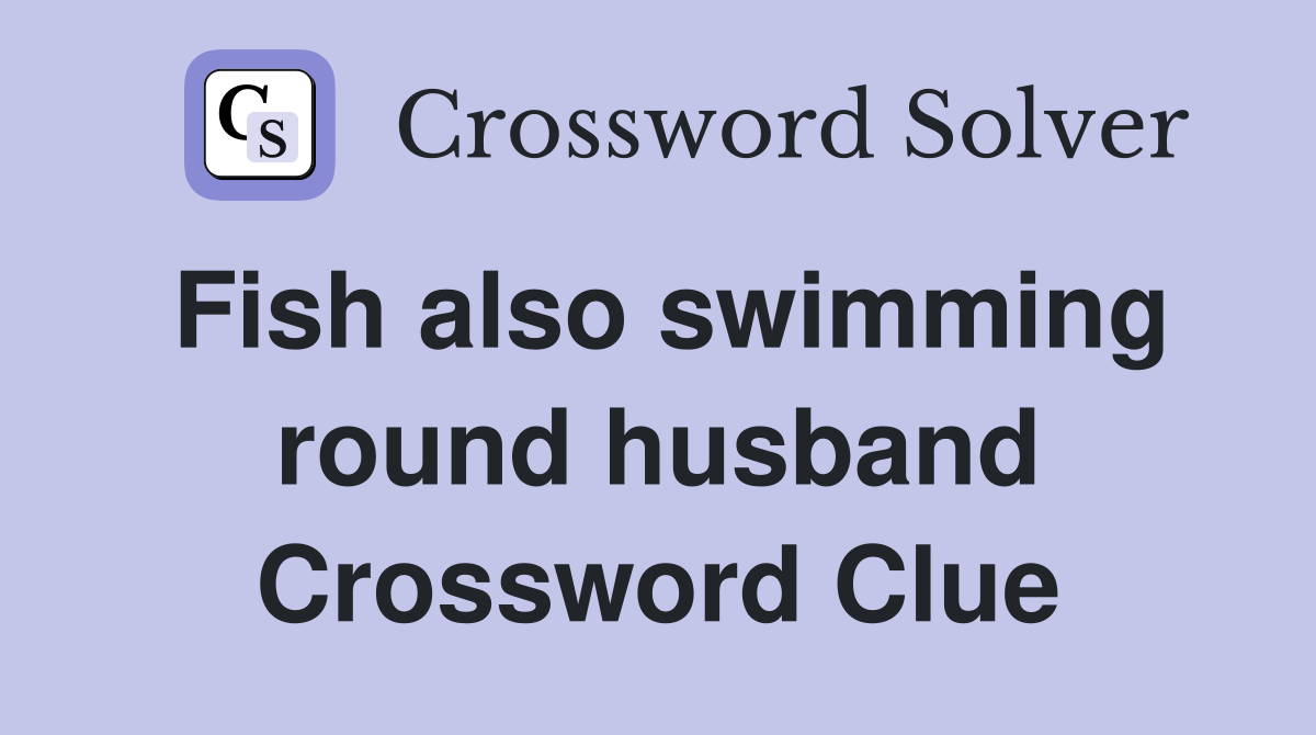 Fish also swimming round husband Crossword Clue
