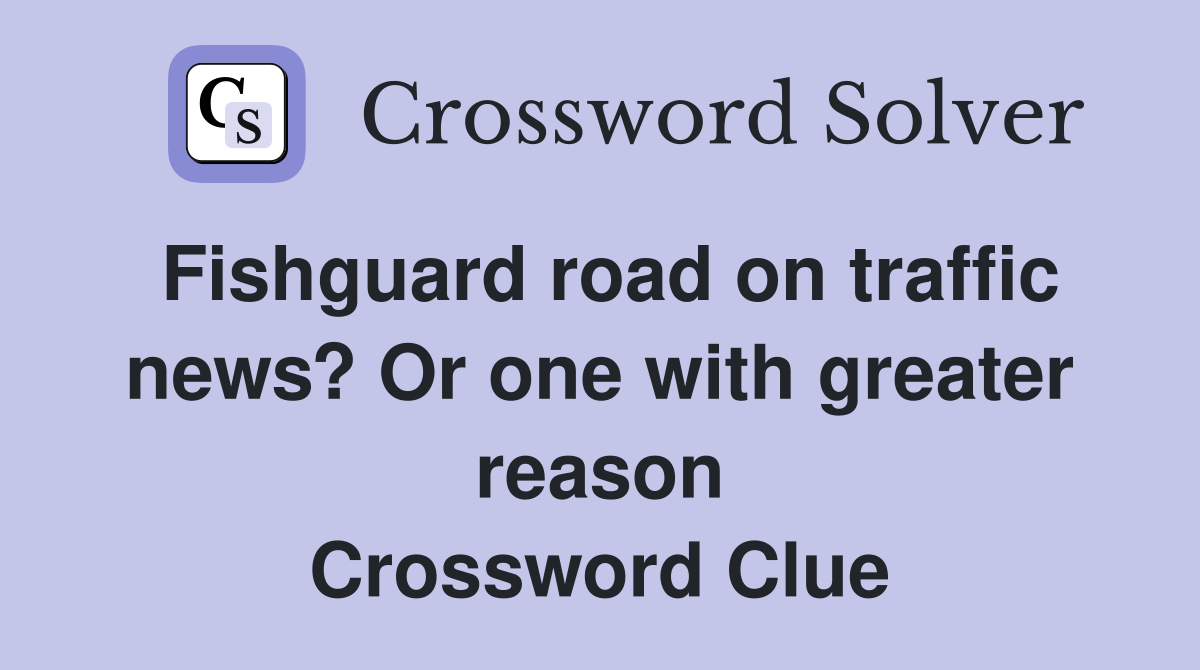 Fishguard road on traffic news? Or one with greater reason Crossword Clue