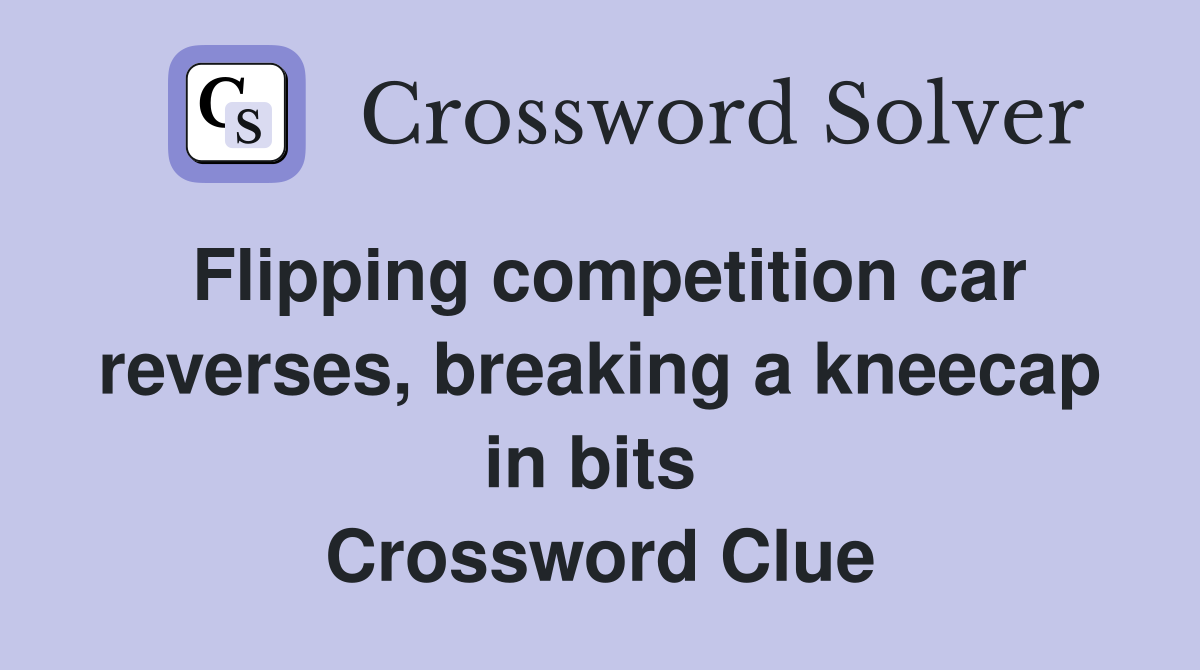 Flipping competition car reverses, breaking a knee­cap in bits  Crossword Clue