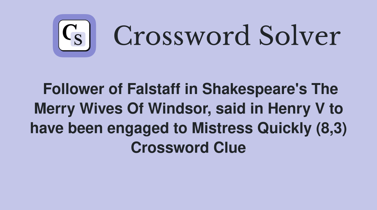 Follower of Falstaff in Shakespeare's The Merry Wives Of Windsor, said in Henry V to have been engaged to Mistress Quickly (8,3) Crossword Clue