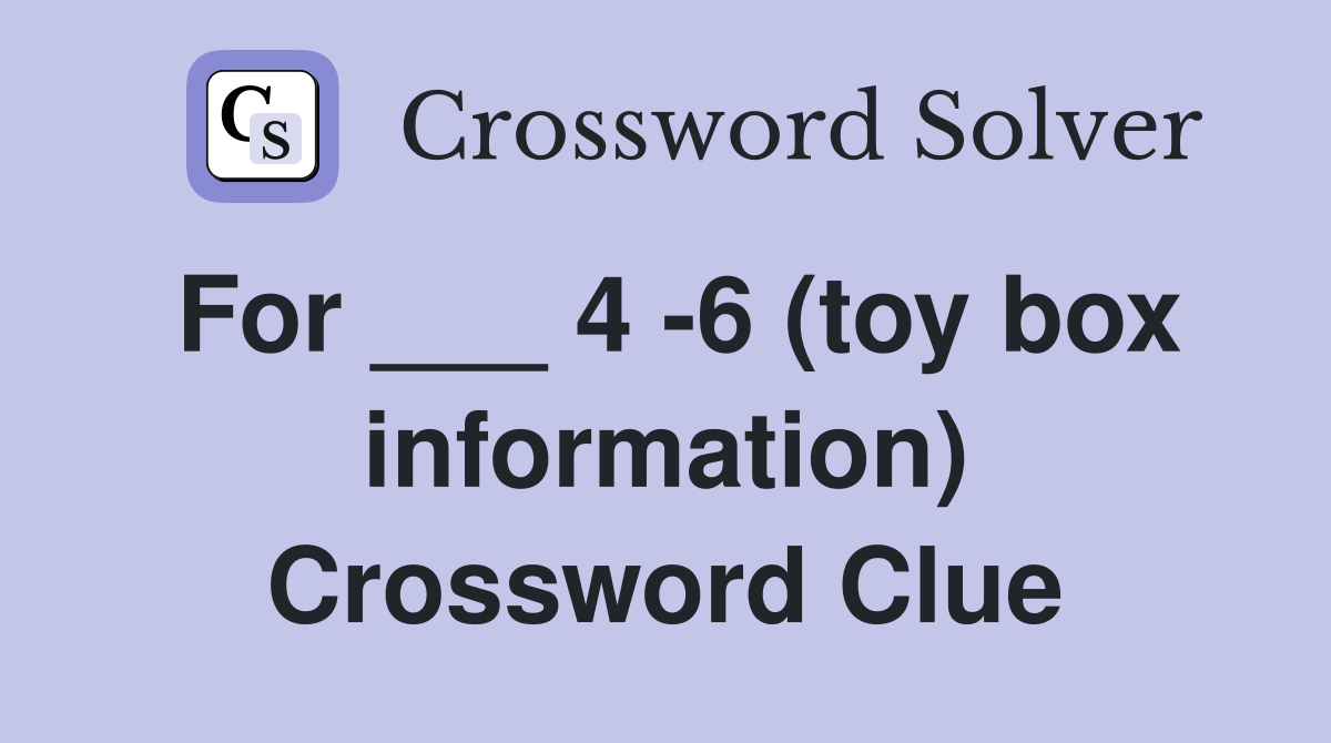 For ___ 4 -6 (toy box information) Crossword Clue
