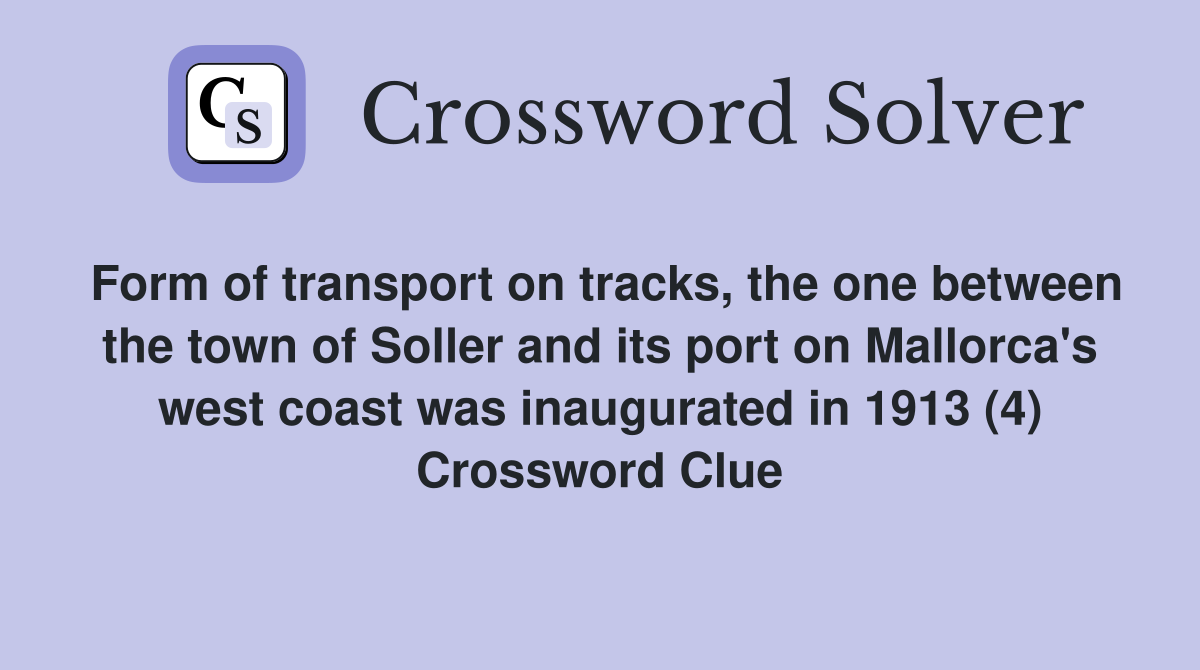Form of transport on tracks, the one between the town of Soller and its port on Mallorca's west coast was inaugurated in 1913 (4) Crossword Clue