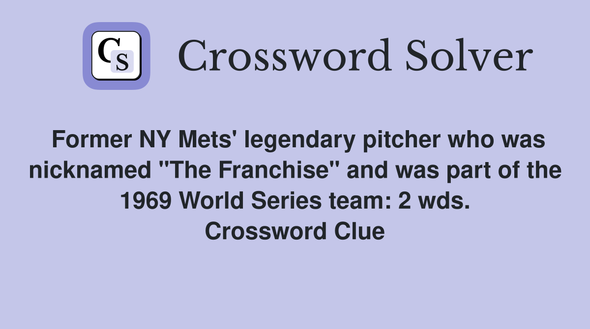 Former NY Mets' legendary pitcher who was nicknamed "The Franchise" and was part of the 1969 World Series team: 2 wds. Crossword Clue