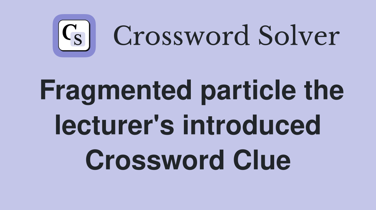 Fragmented particle the lecturer's introduced Crossword Clue