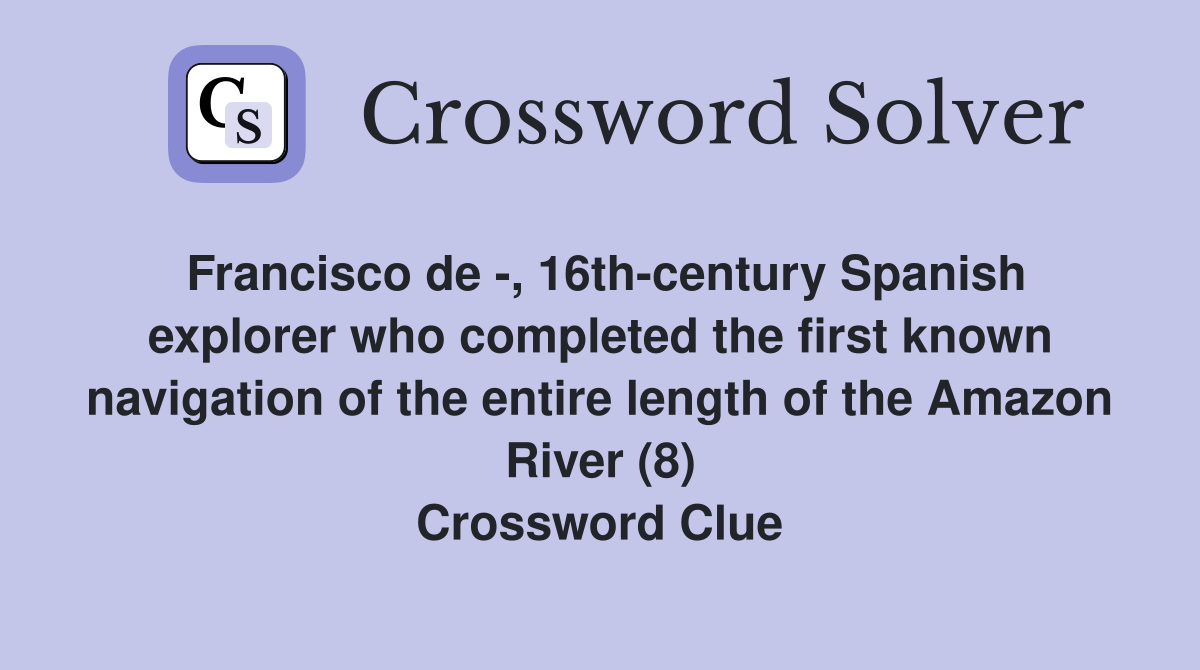 Francisco de -, 16th-century Spanish explorer who completed the first known navigation of the entire length of the Amazon River (8) Crossword Clue