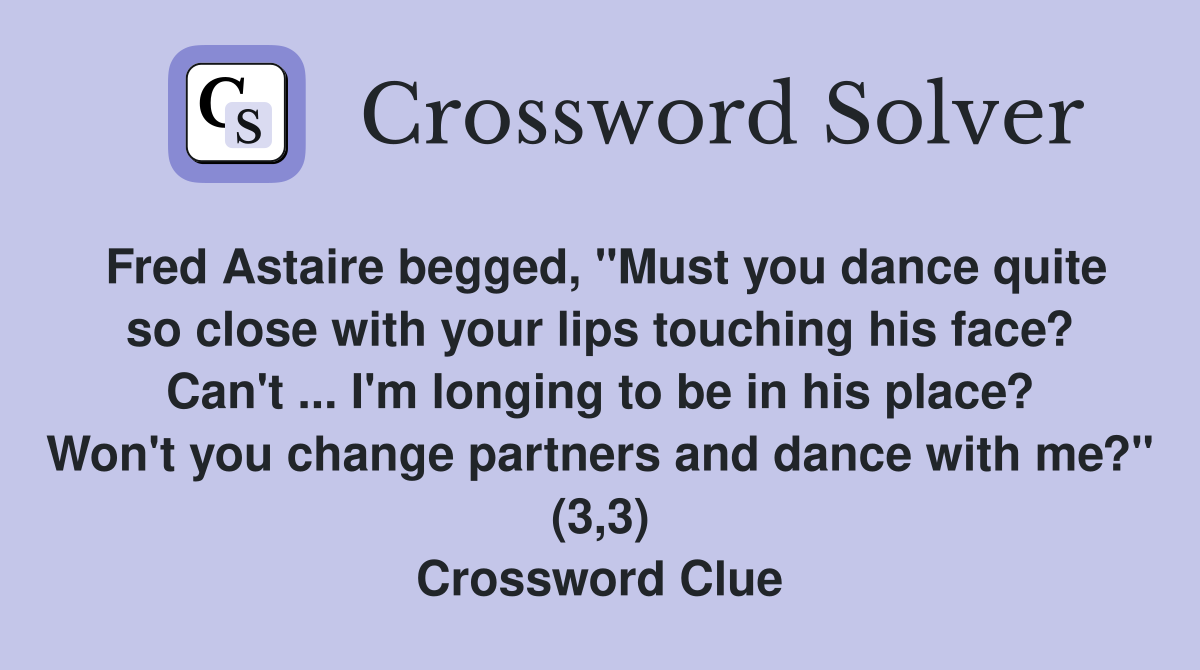 Fred Astaire begged, "Must you dance quite so close with your lips touching his face? Can't ... I'm longing to be in his place? Won't you change partners and dance with me?" (3,3) Crossword Clue