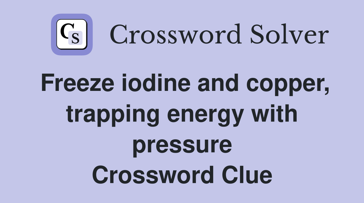 Freeze iodine and copper, trapping energy with pressure Crossword Clue