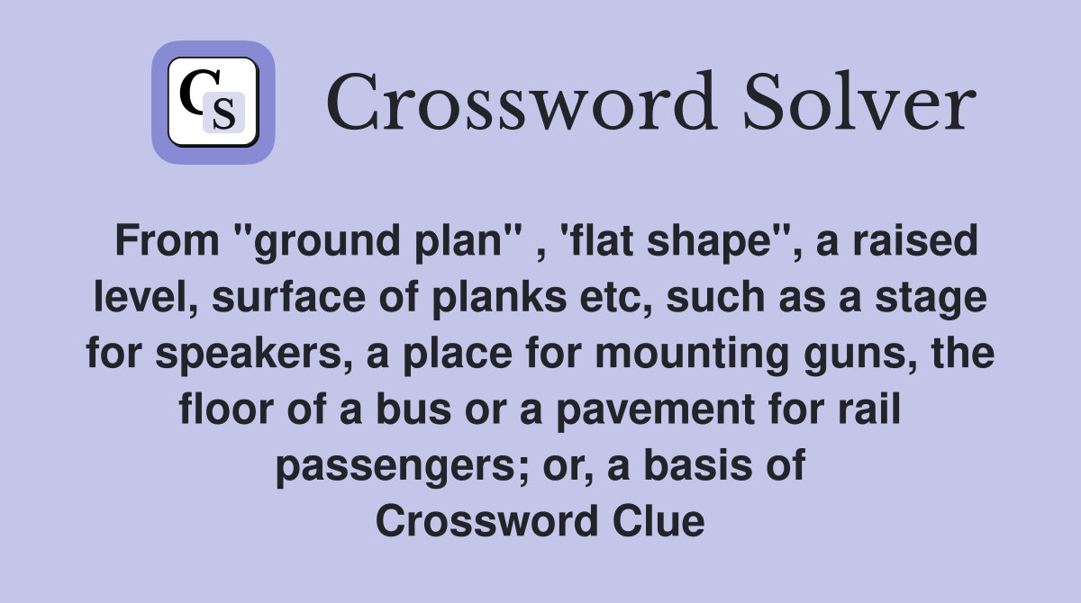 From "ground plan" , 'flat shape", a raised level, surface of planks etc, such as a stage for speakers, a place for mounting guns, the floor of a bus or a pavement for rail passengers; or, a basis of Crossword Clue