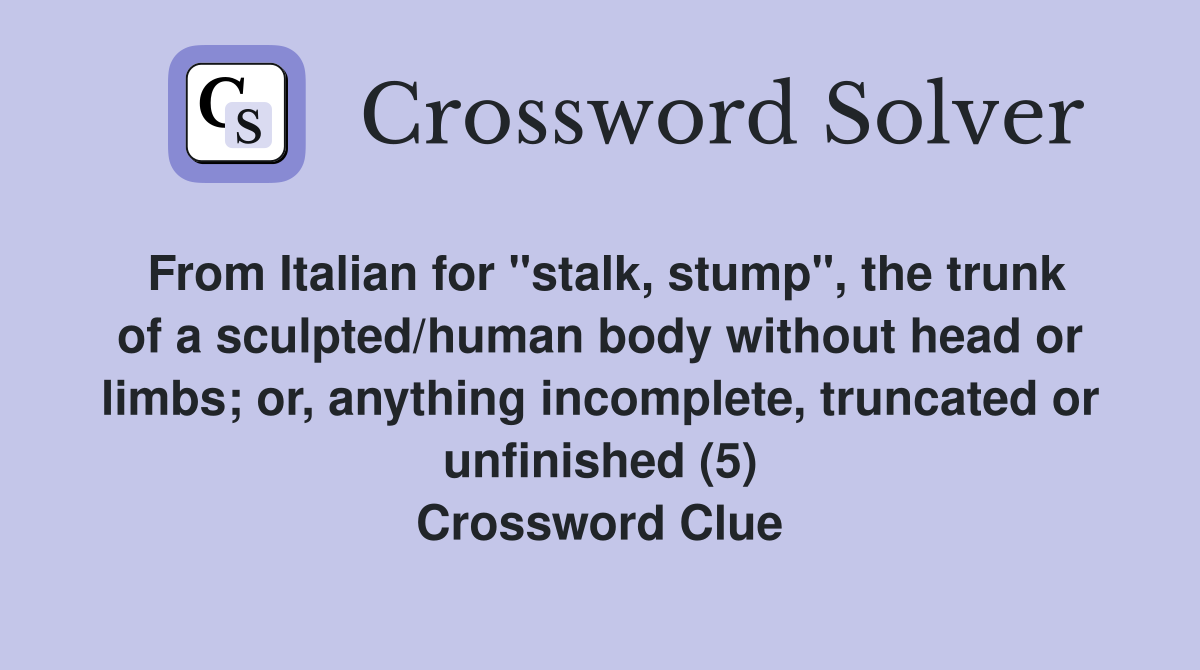 From Italian for "stalk, stump", the trunk of a sculpted/human body without head or limbs; or, anything incomplete, truncated or unfinished (5) Crossword Clue
