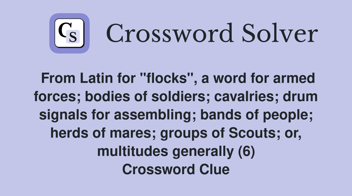From Latin for "flocks", a word for armed forces; bodies of soldiers; cavalries; drum signals for assembling; bands of people; herds of mares; groups of Scouts; or, multitudes generally (6) Crossword Clue