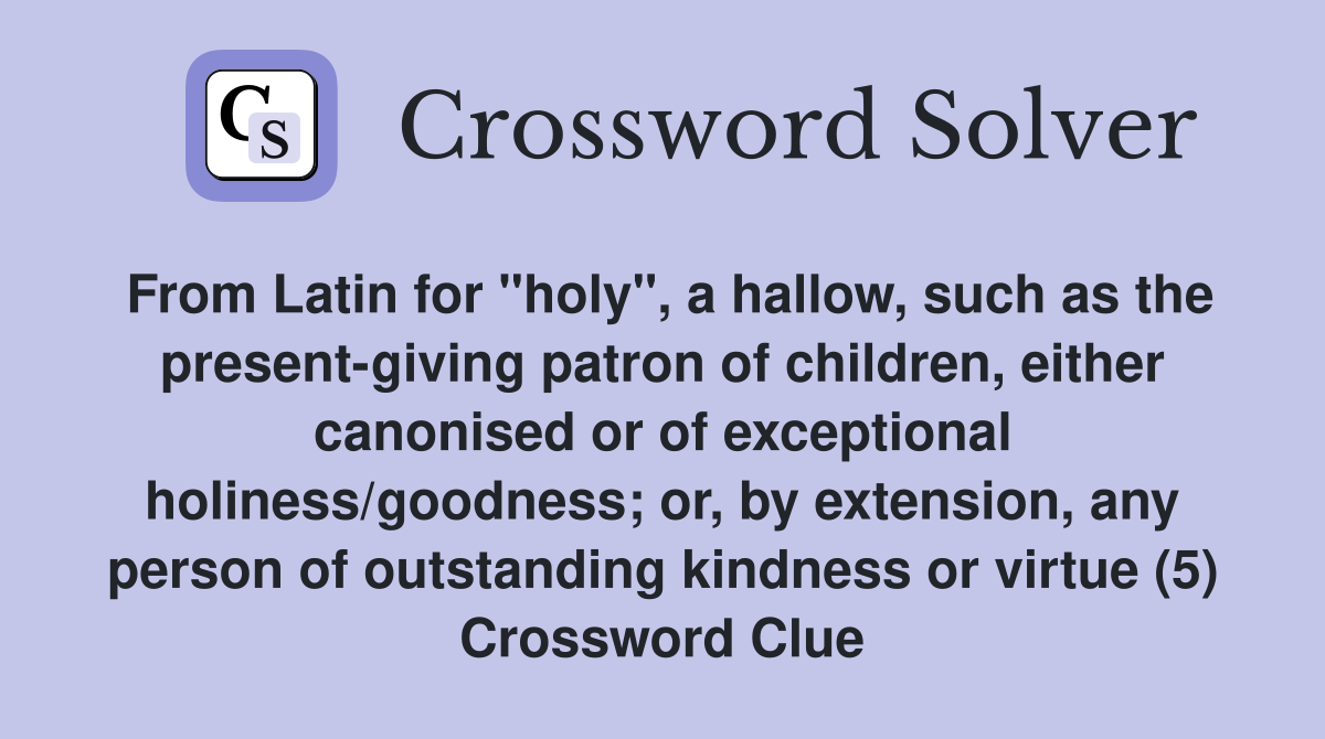 From Latin for "holy", a hallow, such as the present-giving patron of children, either canonised or of exceptional holiness/goodness; or, by extension, any person of outstanding kindness or virtue (5) Crossword Clue
