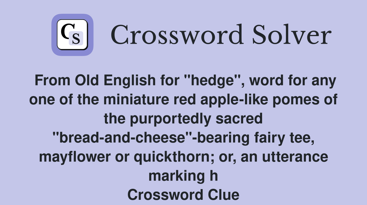 From Old English for "hedge", word for any one of the miniature red apple-like pomes of the purportedly sacred "bread-and-cheese"-bearing fairy tee, mayflower or quickthorn; or, an utterance marking h Crossword Clue