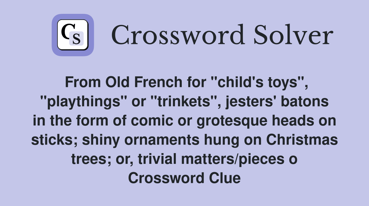 From Old French for "child's toys", "playthings" or "trinkets", jesters' batons in the form of comic or grotesque heads on sticks; shiny ornaments hung on Christmas trees; or, trivial matters/pieces o Crossword Clue