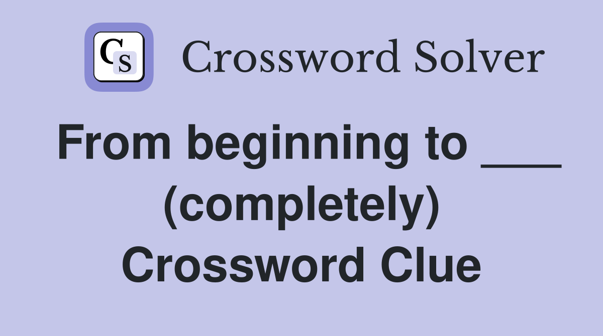 From beginning to ___ (completely) Crossword Clue