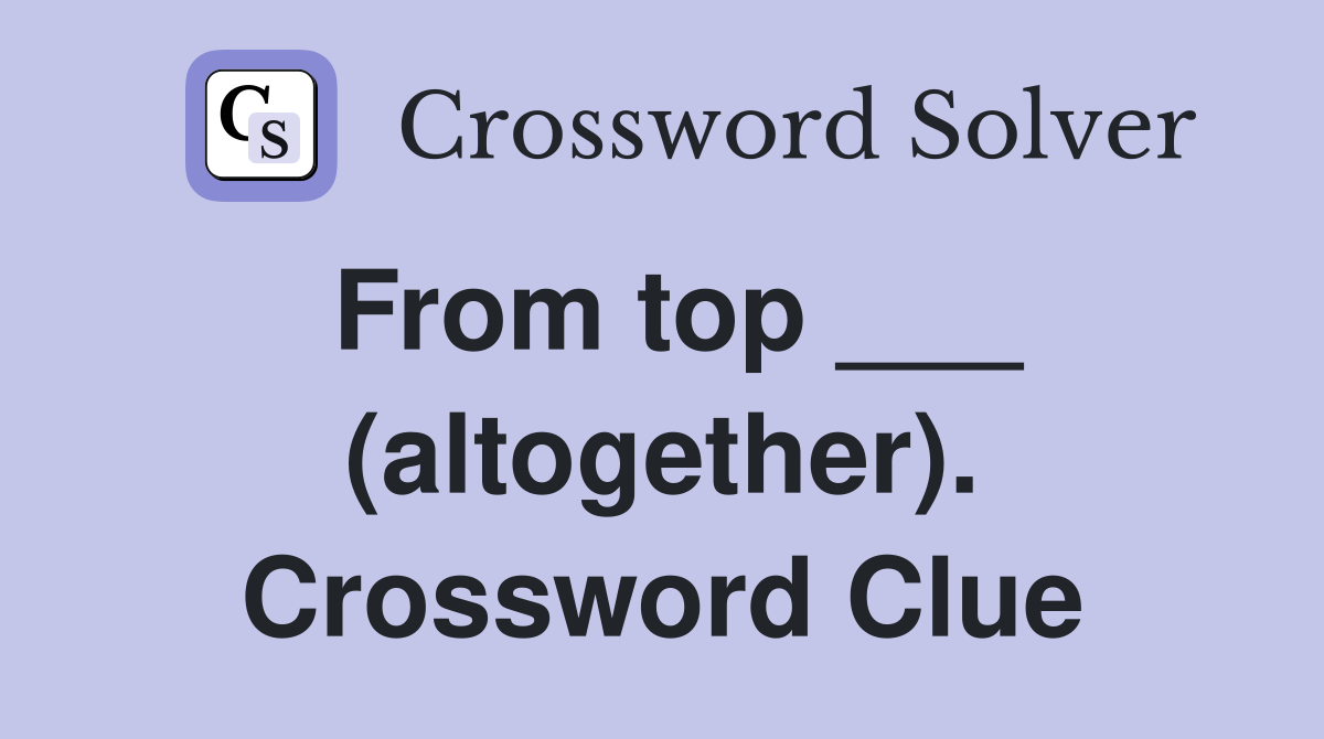From top ___ (altogether). Crossword Clue