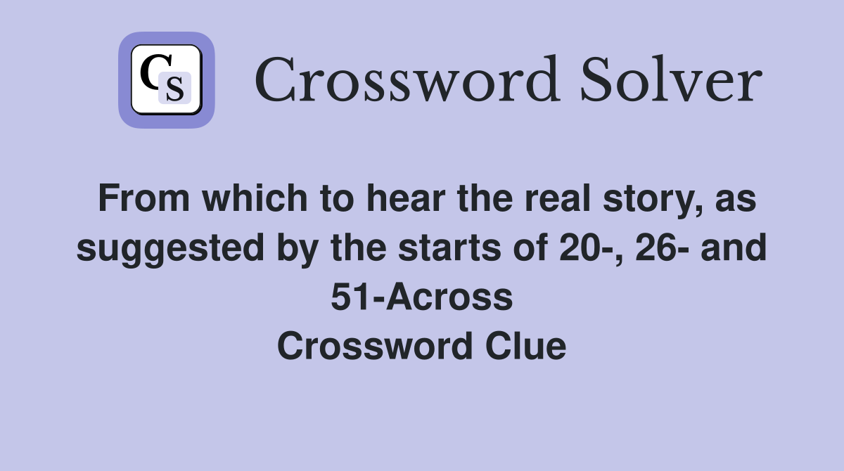 From which to hear the real story, as suggested by the starts of 20-, 26- and 51-Across Crossword Clue