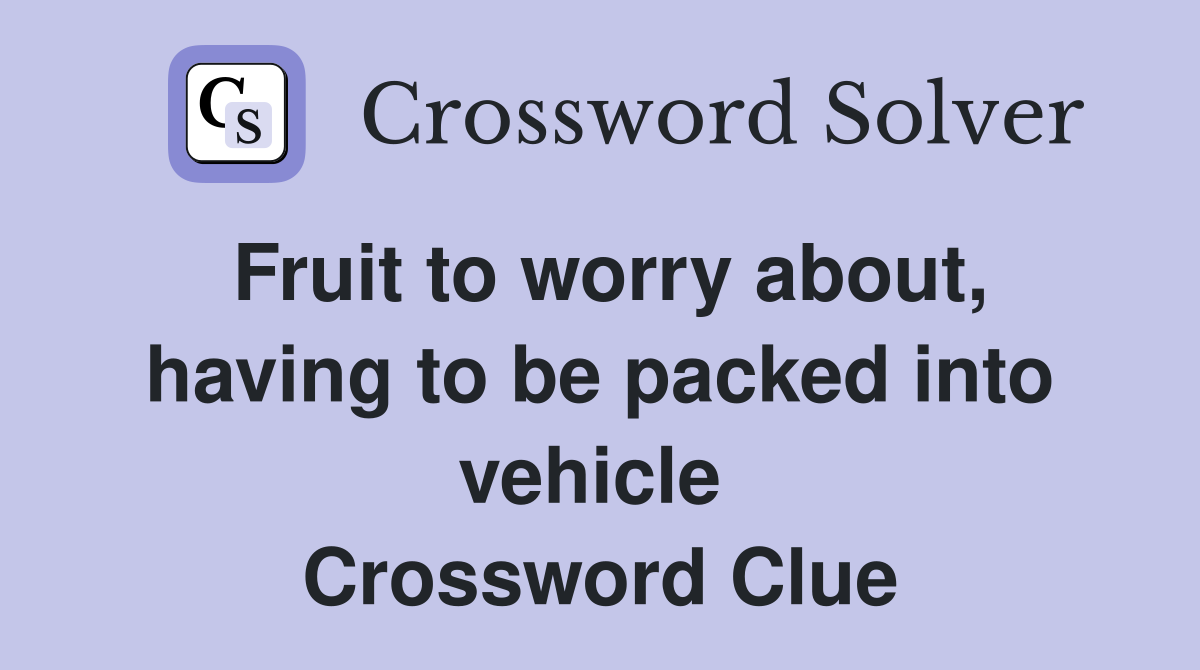Fruit to worry about, having to be packed into vehicle  Crossword Clue
