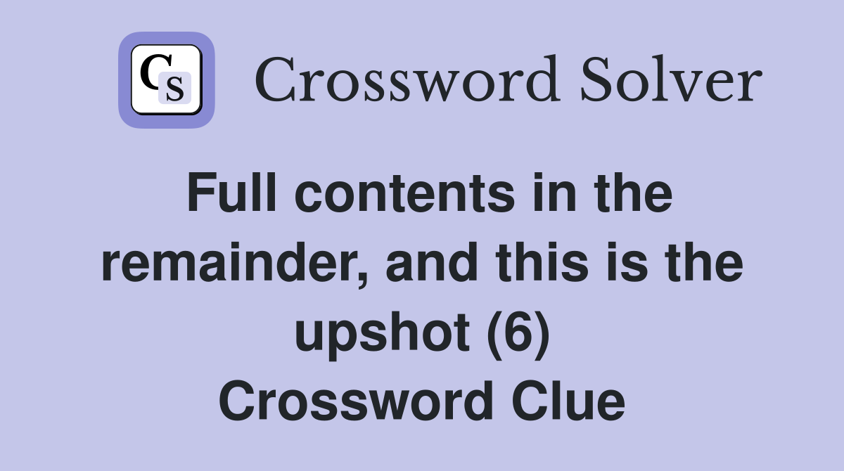Full contents in the remainder, and this is the upshot (6) Crossword Clue