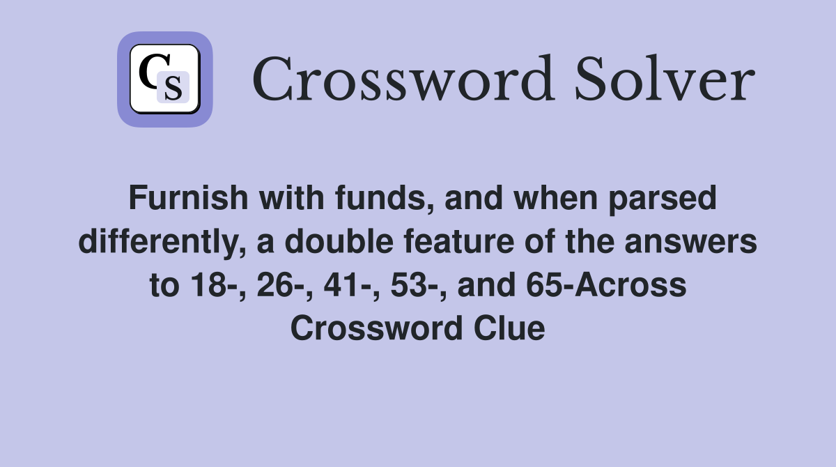 Furnish with funds, and when parsed differently, a double feature of the answers to 18-, 26-, 41-, 53-, and 65-Across Crossword Clue