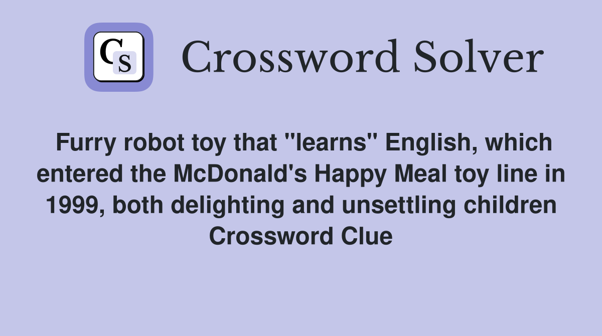 Furry robot toy that "learns" English, which entered the McDonald's Happy Meal toy line in 1999, both delighting and unsettling children Crossword Clue